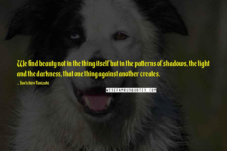 Jun'ichiro Tanizaki Quotes: We find beauty not in the thing itself but in the patterns of shadows, the light and the darkness, that one thing against another creates.