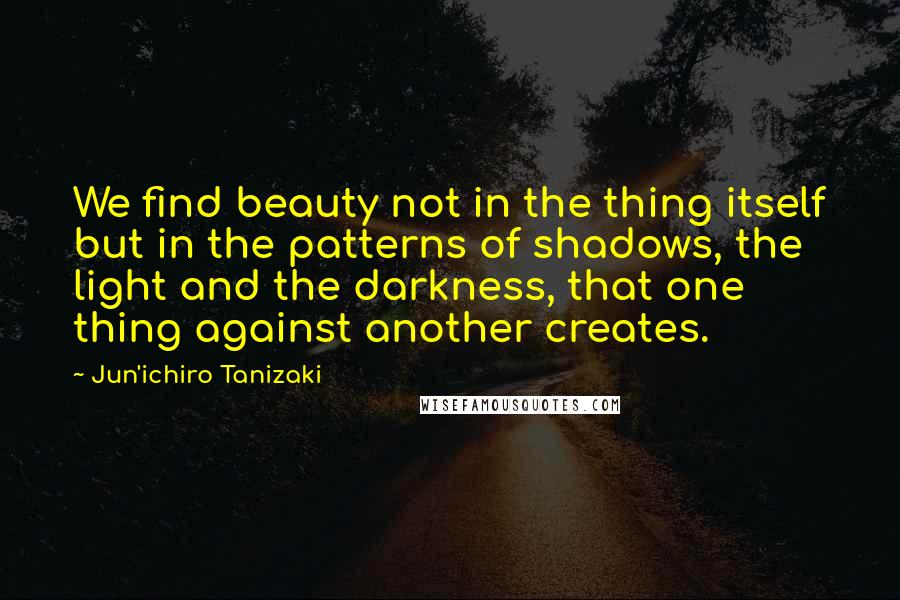 Jun'ichiro Tanizaki Quotes: We find beauty not in the thing itself but in the patterns of shadows, the light and the darkness, that one thing against another creates.