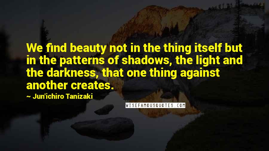 Jun'ichiro Tanizaki Quotes: We find beauty not in the thing itself but in the patterns of shadows, the light and the darkness, that one thing against another creates.