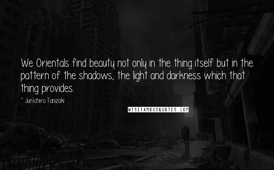 Jun'ichiro Tanizaki Quotes: We Orientals find beauty not only in the thing itself but in the pattern of the shadows, the light and darkness which that thing provides.