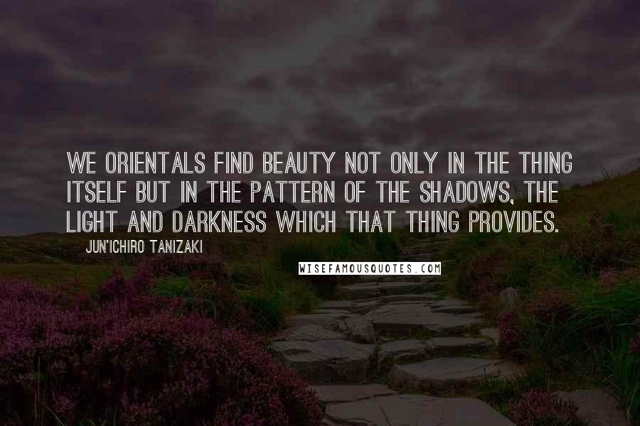 Jun'ichiro Tanizaki Quotes: We Orientals find beauty not only in the thing itself but in the pattern of the shadows, the light and darkness which that thing provides.