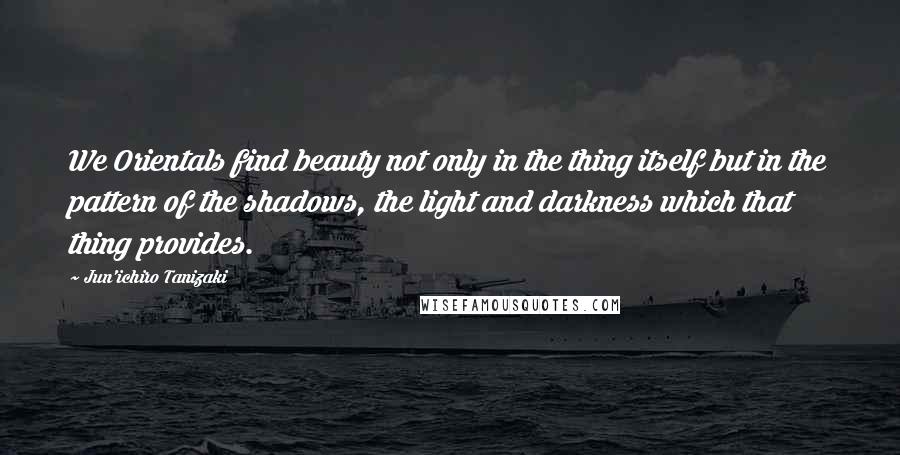 Jun'ichiro Tanizaki Quotes: We Orientals find beauty not only in the thing itself but in the pattern of the shadows, the light and darkness which that thing provides.