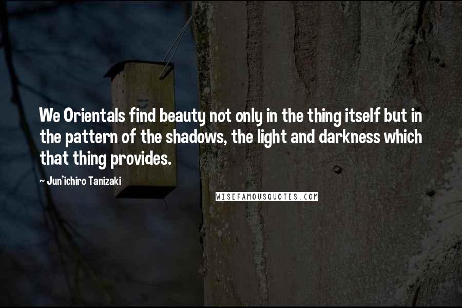 Jun'ichiro Tanizaki Quotes: We Orientals find beauty not only in the thing itself but in the pattern of the shadows, the light and darkness which that thing provides.