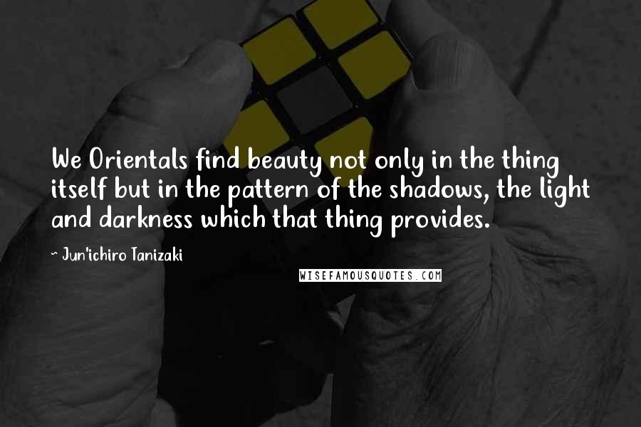 Jun'ichiro Tanizaki Quotes: We Orientals find beauty not only in the thing itself but in the pattern of the shadows, the light and darkness which that thing provides.