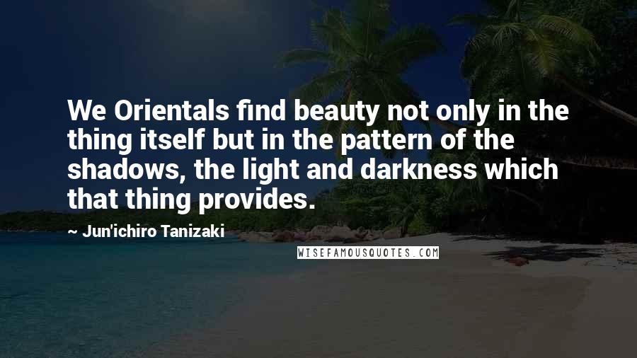 Jun'ichiro Tanizaki Quotes: We Orientals find beauty not only in the thing itself but in the pattern of the shadows, the light and darkness which that thing provides.