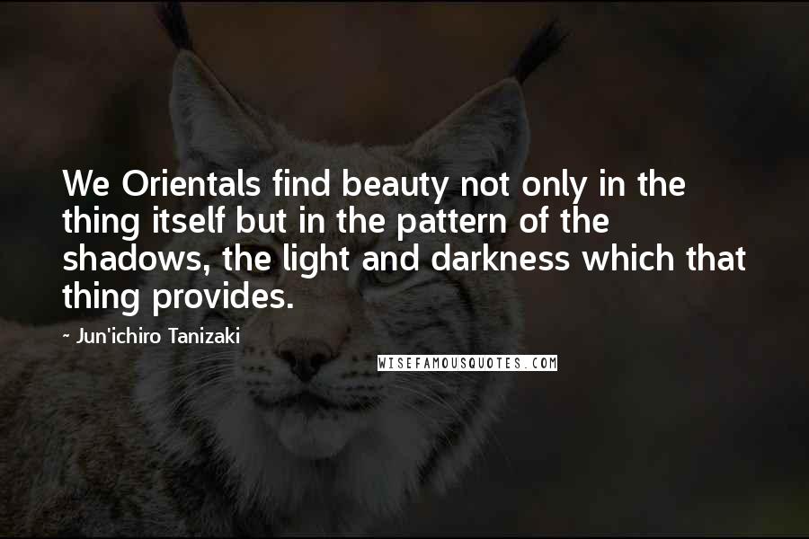 Jun'ichiro Tanizaki Quotes: We Orientals find beauty not only in the thing itself but in the pattern of the shadows, the light and darkness which that thing provides.