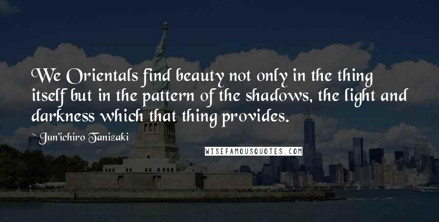 Jun'ichiro Tanizaki Quotes: We Orientals find beauty not only in the thing itself but in the pattern of the shadows, the light and darkness which that thing provides.