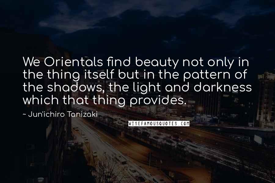 Jun'ichiro Tanizaki Quotes: We Orientals find beauty not only in the thing itself but in the pattern of the shadows, the light and darkness which that thing provides.