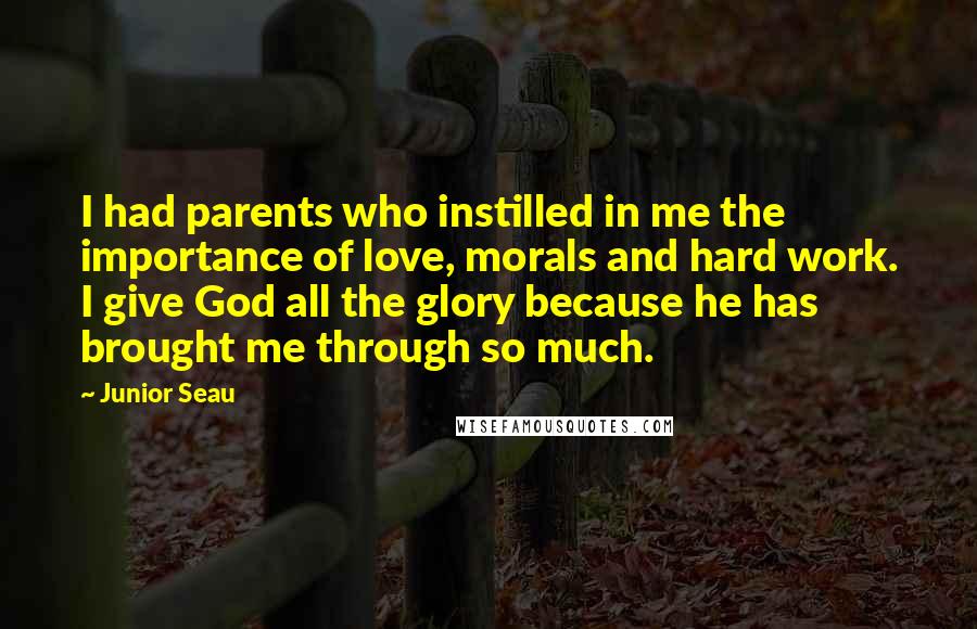 Junior Seau Quotes: I had parents who instilled in me the importance of love, morals and hard work. I give God all the glory because he has brought me through so much.