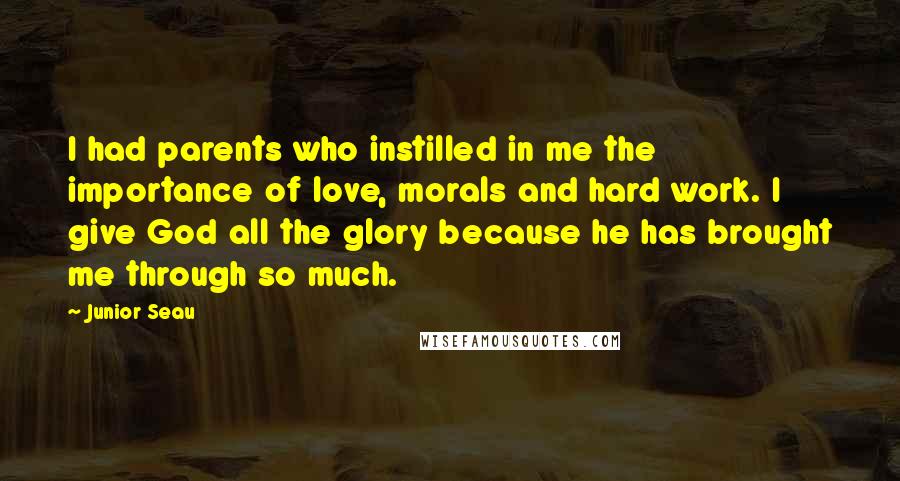 Junior Seau Quotes: I had parents who instilled in me the importance of love, morals and hard work. I give God all the glory because he has brought me through so much.