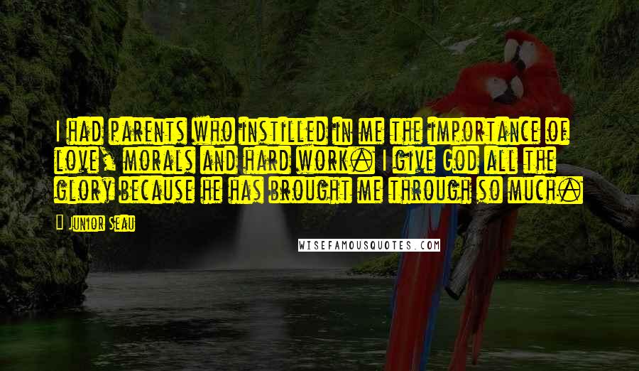 Junior Seau Quotes: I had parents who instilled in me the importance of love, morals and hard work. I give God all the glory because he has brought me through so much.