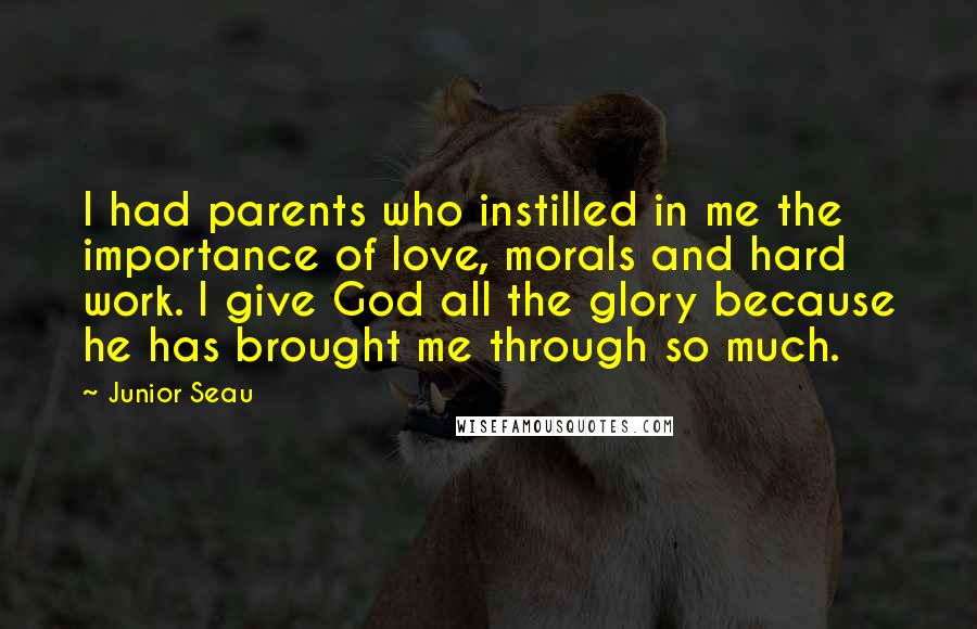 Junior Seau Quotes: I had parents who instilled in me the importance of love, morals and hard work. I give God all the glory because he has brought me through so much.