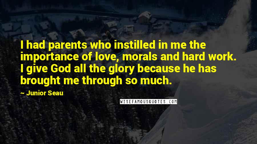 Junior Seau Quotes: I had parents who instilled in me the importance of love, morals and hard work. I give God all the glory because he has brought me through so much.