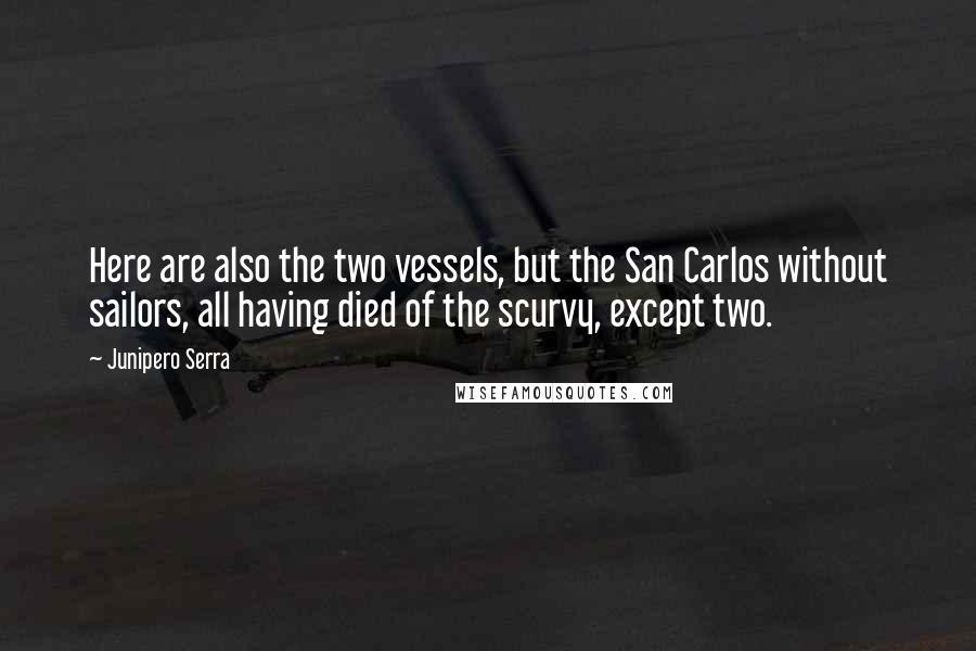 Junipero Serra Quotes: Here are also the two vessels, but the San Carlos without sailors, all having died of the scurvy, except two.