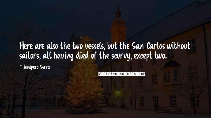 Junipero Serra Quotes: Here are also the two vessels, but the San Carlos without sailors, all having died of the scurvy, except two.
