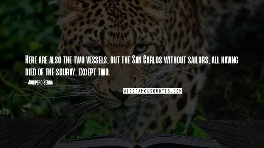 Junipero Serra Quotes: Here are also the two vessels, but the San Carlos without sailors, all having died of the scurvy, except two.