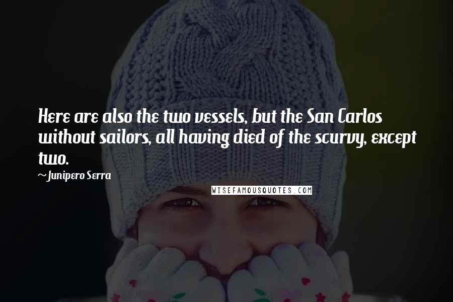 Junipero Serra Quotes: Here are also the two vessels, but the San Carlos without sailors, all having died of the scurvy, except two.