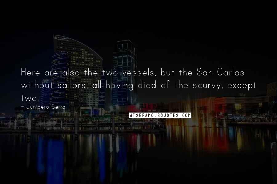 Junipero Serra Quotes: Here are also the two vessels, but the San Carlos without sailors, all having died of the scurvy, except two.