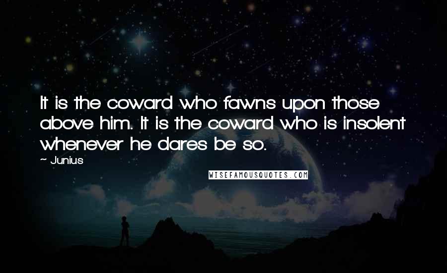 Junius Quotes: It is the coward who fawns upon those above him. It is the coward who is insolent whenever he dares be so.