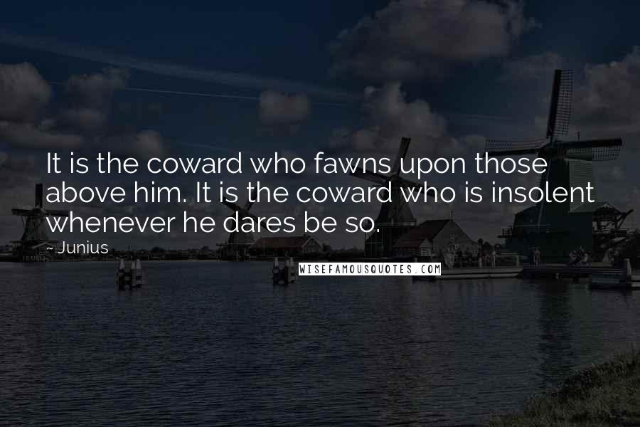 Junius Quotes: It is the coward who fawns upon those above him. It is the coward who is insolent whenever he dares be so.