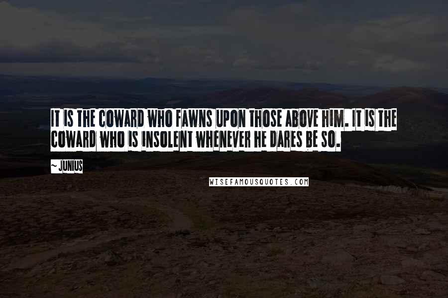 Junius Quotes: It is the coward who fawns upon those above him. It is the coward who is insolent whenever he dares be so.