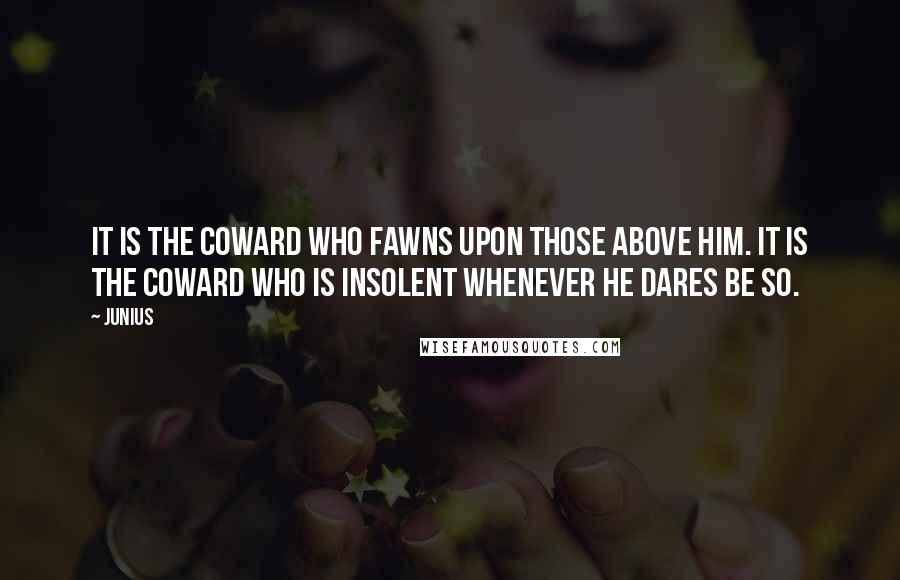 Junius Quotes: It is the coward who fawns upon those above him. It is the coward who is insolent whenever he dares be so.