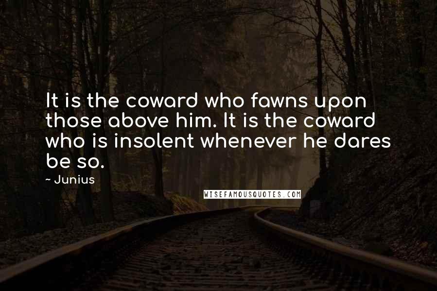 Junius Quotes: It is the coward who fawns upon those above him. It is the coward who is insolent whenever he dares be so.