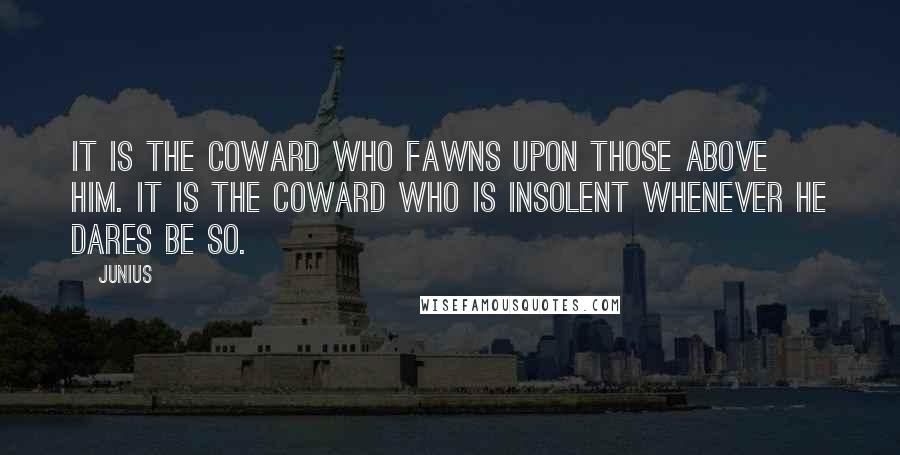 Junius Quotes: It is the coward who fawns upon those above him. It is the coward who is insolent whenever he dares be so.