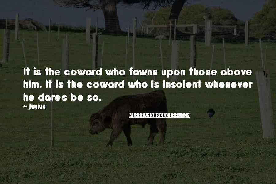 Junius Quotes: It is the coward who fawns upon those above him. It is the coward who is insolent whenever he dares be so.