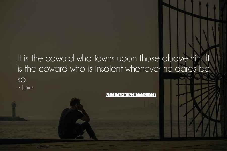 Junius Quotes: It is the coward who fawns upon those above him. It is the coward who is insolent whenever he dares be so.