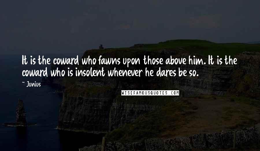 Junius Quotes: It is the coward who fawns upon those above him. It is the coward who is insolent whenever he dares be so.