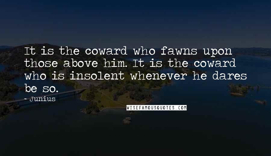 Junius Quotes: It is the coward who fawns upon those above him. It is the coward who is insolent whenever he dares be so.