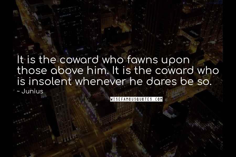 Junius Quotes: It is the coward who fawns upon those above him. It is the coward who is insolent whenever he dares be so.