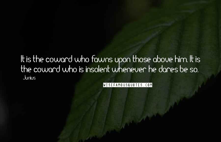 Junius Quotes: It is the coward who fawns upon those above him. It is the coward who is insolent whenever he dares be so.