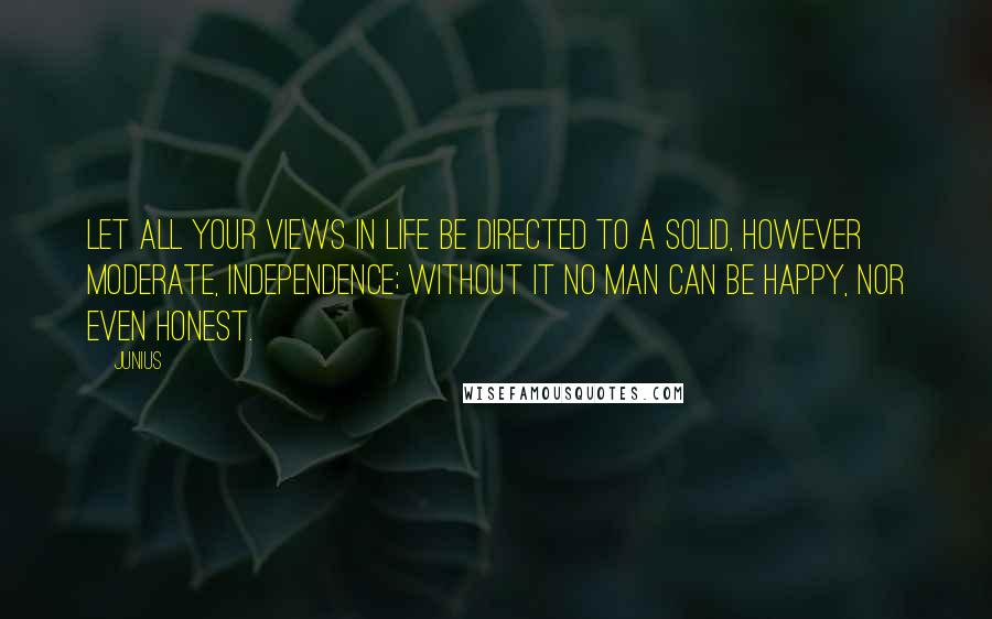 Junius Quotes: Let all your views in life be directed to a solid, however moderate, independence; without it no man can be happy, nor even honest.