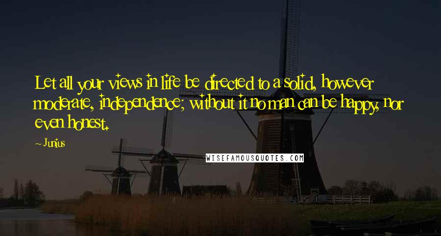 Junius Quotes: Let all your views in life be directed to a solid, however moderate, independence; without it no man can be happy, nor even honest.