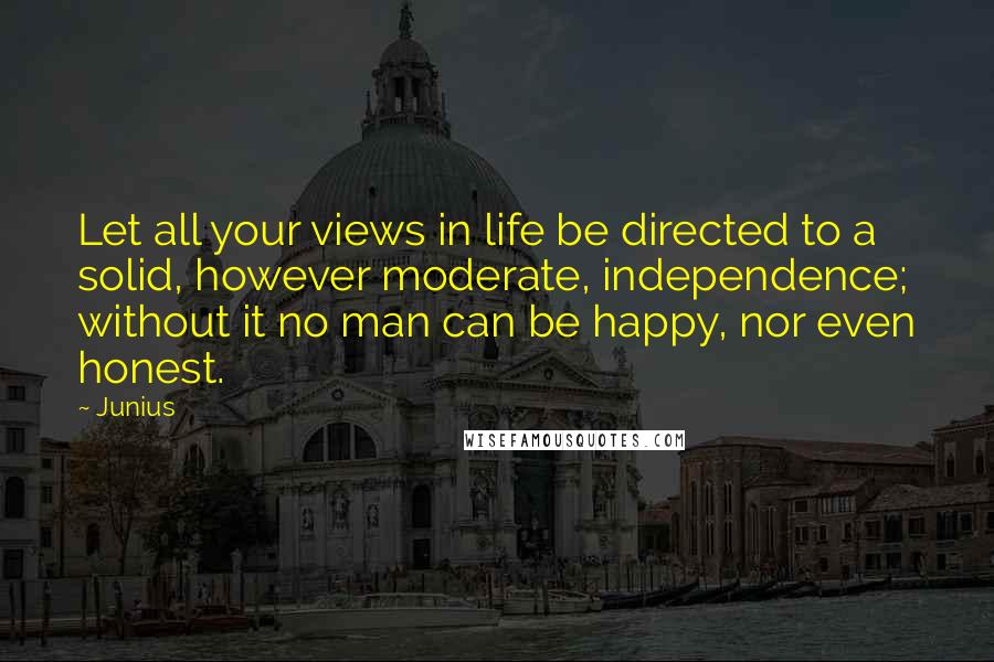 Junius Quotes: Let all your views in life be directed to a solid, however moderate, independence; without it no man can be happy, nor even honest.