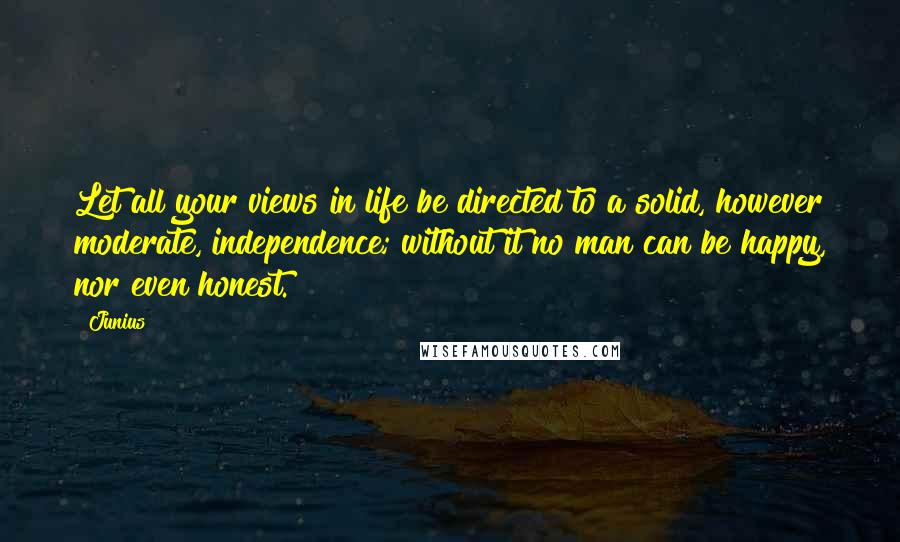 Junius Quotes: Let all your views in life be directed to a solid, however moderate, independence; without it no man can be happy, nor even honest.