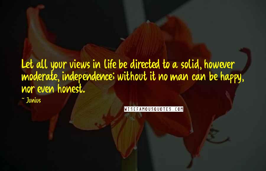 Junius Quotes: Let all your views in life be directed to a solid, however moderate, independence; without it no man can be happy, nor even honest.