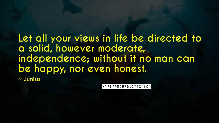 Junius Quotes: Let all your views in life be directed to a solid, however moderate, independence; without it no man can be happy, nor even honest.