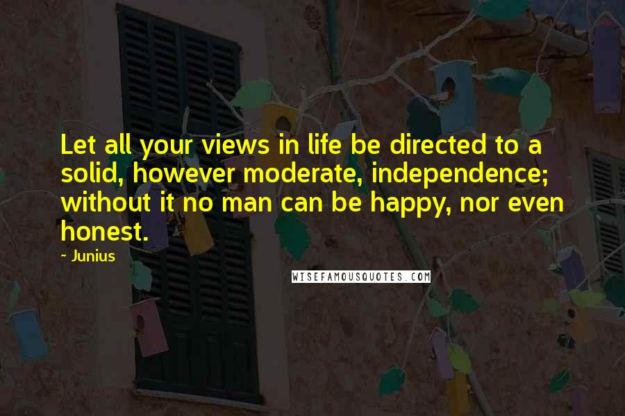 Junius Quotes: Let all your views in life be directed to a solid, however moderate, independence; without it no man can be happy, nor even honest.