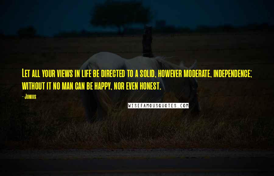 Junius Quotes: Let all your views in life be directed to a solid, however moderate, independence; without it no man can be happy, nor even honest.