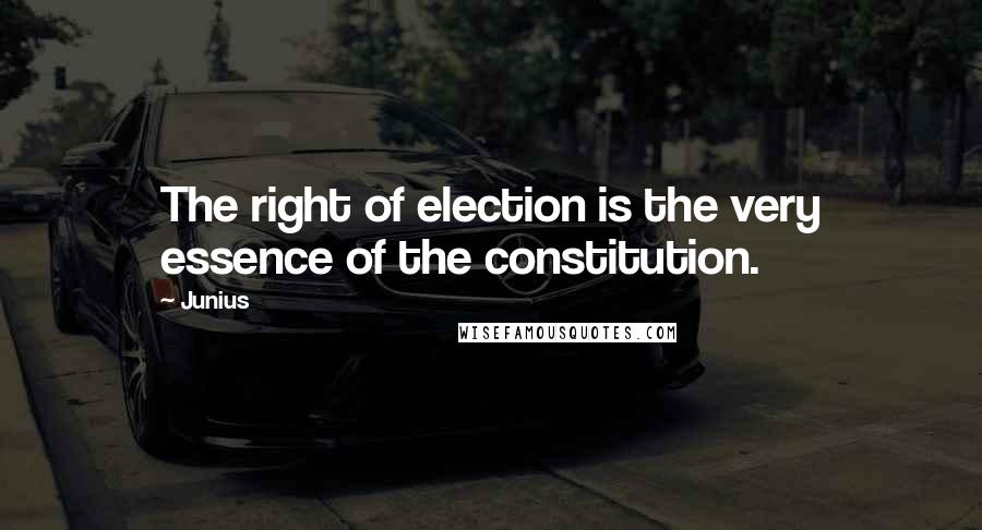 Junius Quotes: The right of election is the very essence of the constitution.