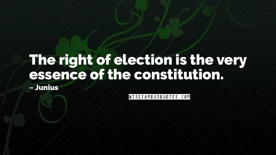 Junius Quotes: The right of election is the very essence of the constitution.