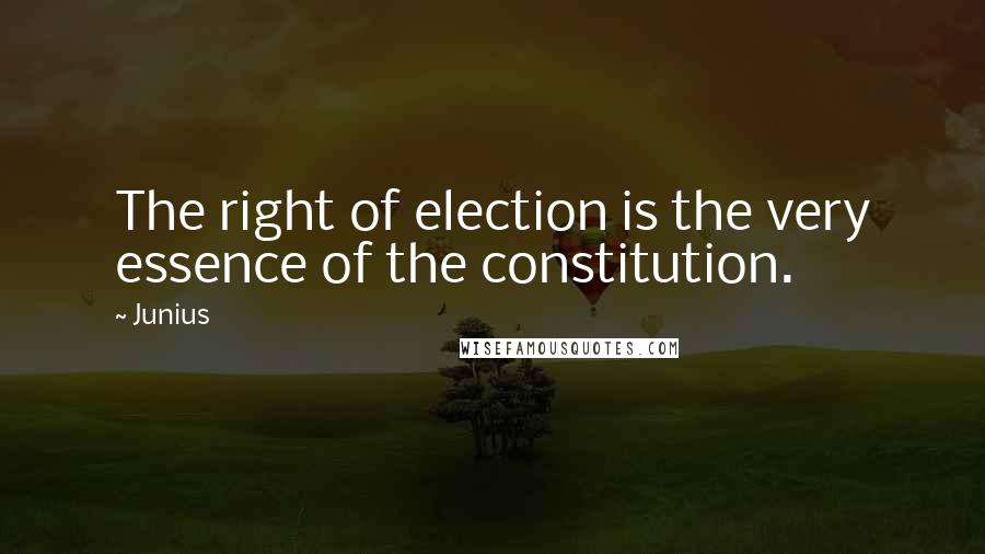 Junius Quotes: The right of election is the very essence of the constitution.