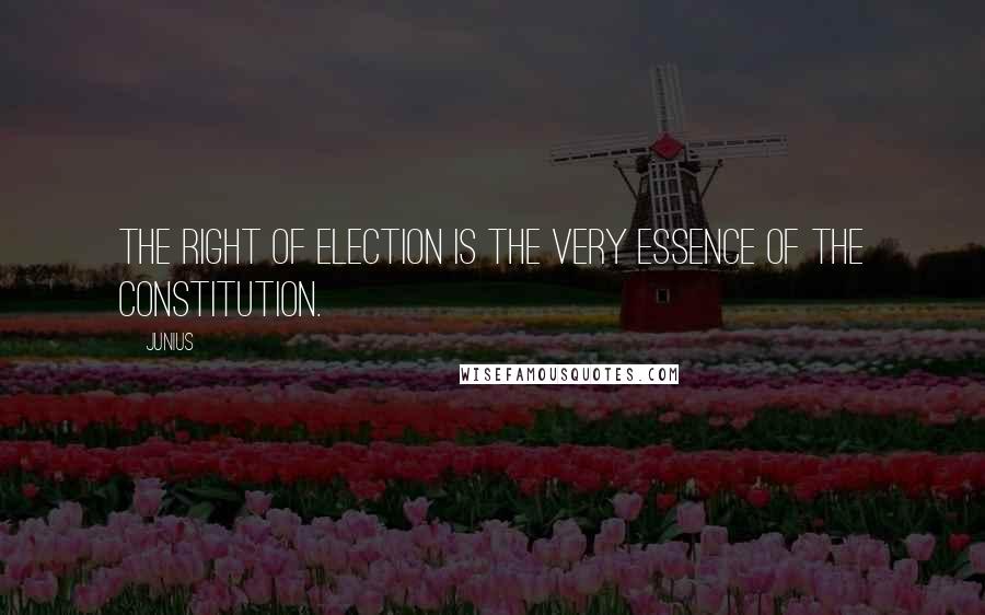 Junius Quotes: The right of election is the very essence of the constitution.