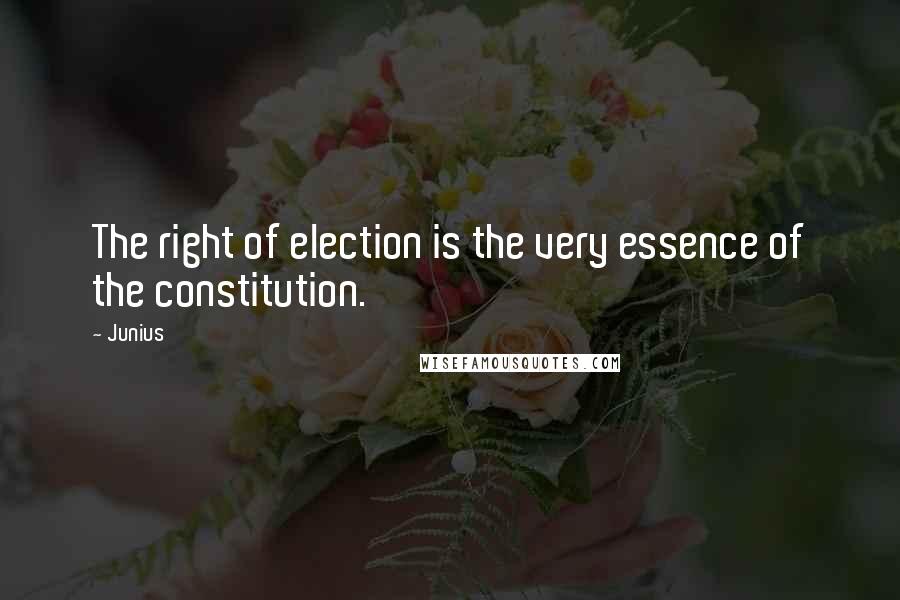 Junius Quotes: The right of election is the very essence of the constitution.