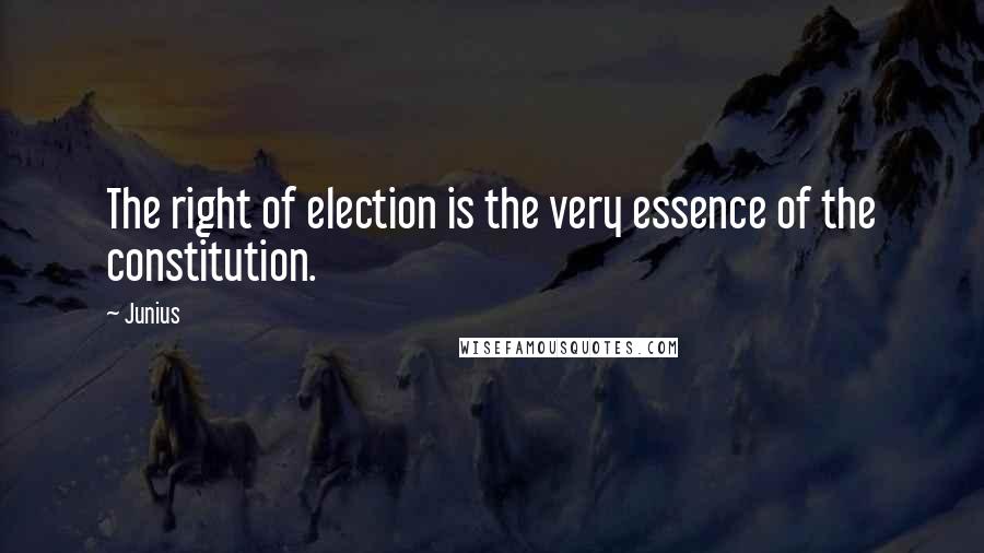 Junius Quotes: The right of election is the very essence of the constitution.