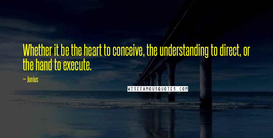 Junius Quotes: Whether it be the heart to conceive, the understanding to direct, or the hand to execute.