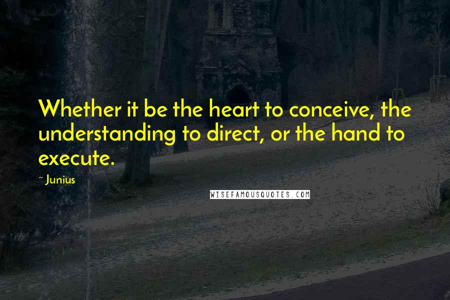 Junius Quotes: Whether it be the heart to conceive, the understanding to direct, or the hand to execute.